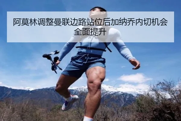 阿莫林调整曼联边路站位后加纳乔内切机会全面提升