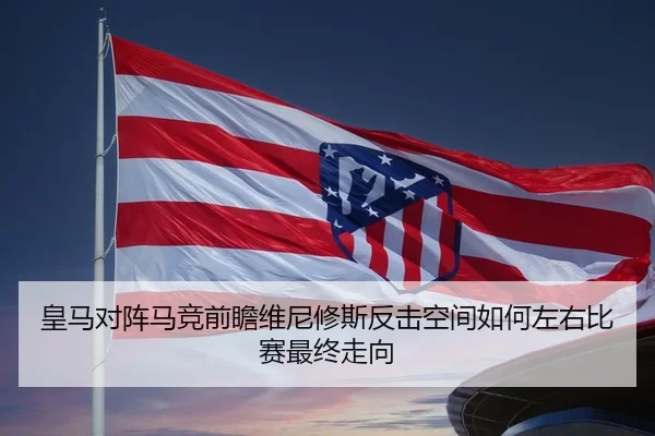 皇马对阵马竞前瞻维尼修斯反击空间如何左右比赛最终走向